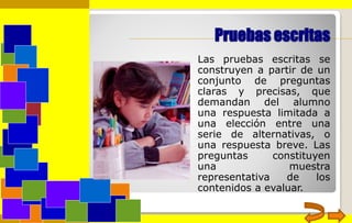 Pruebas escritas
Las pruebas escritas se
construyen a partir de un
conjunto de preguntas
claras y precisas, que
demandan del alumno
una respuesta limitada a
una elección entre una
serie de alternativas, o
una respuesta breve. Las
preguntas constituyen
una muestra
representativa de los
contenidos a evaluar.
 
