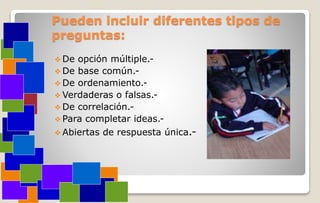 Pueden incluir diferentes tipos de
preguntas:
 De opción múltiple.-
 De base común.-
 De ordenamiento.-
 Verdaderas o falsas.-
 De correlación.-
 Para completar ideas.-
 Abiertas de respuesta única.-
 