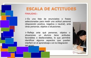 ESCALA DE ACTITUDES
FINALIDAD.-
 Es una lista de enunciados o frases
seleccionadas para medir una actitud personal
(disposición positiva, negativa o neutral), ante
otras personas, objetos o situaciones.
 Refleja ante qué personas, objetos o
situaciones un alumno tiene actitudes
favorables o desfavorables, lo que permitirá
identificar algunos aspectos que pueden
interferir en el aprendizaje o en la integración
del grupo.
 