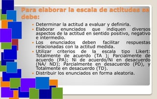 Para elaborar la escala de actitudes se
debe:
 Determinar la actitud a evaluar y definirla.
 Elaborar enunciados que indiquen diversos
aspectos de la actitud en sentido positivo, negativo
e intermedio.
 Los enunciados deben facilitar respuestas
relacionadas con la actitud medida.
 Utilizar criterios de la escala tipo Likert:
Totalmente de acuerdo (TA ); Parcialmente de
acuerdo (PA); Ni de acuerdo/Ni en desacuerdo
(NA/ ND); Parcialmente en desacuerdo (PD), y
Totalmente en desacuerdo (TD).
 Distribuir los enunciados en forma aleatoria.
 