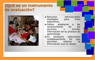 ¿Qué es un instrumento
de evaluación?
Recursos estructurados
diseñados para fines
específicos.
Deben adaptarse a las
características de los
alumnos y brindar
información de su proceso de
aprendizaje.
Es necesario seleccionar
cuidadosamente los que
permitan obtener la
información que se desea.
 