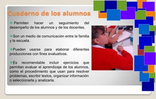 Cuaderno de los alumnos
 Permiten hacer un seguimiento del
desempeño de los alumnos y de los docentes.
Son un medio de comunicación entre la familia
y la escuela.
Pueden usarse para elaborar diferentes
producciones con fines evaluativos.
Es recomendable incluir ejercicios que
permitan evaluar el aprendizaje de los alumnos,
como el procedimiento que usan para resolver
problemas, escribir textos, organizar información
o seleccionarla y analizarla.
 