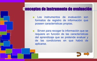 Conceptos de instrumento de evaluación
Los instrumentos de evaluación son
formatos de registro de información que
poseen características propias.
Sirven para recoger la información que se
requiere en función de las características
del aprendizaje que se pretende evaluar y
de las condiciones en que habrá de
aplicarse.
 