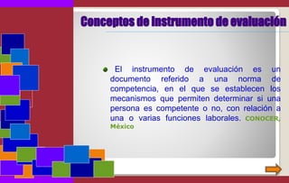 Conceptos de instrumento de evaluación
El instrumento de evaluación es un
documento referido a una norma de
competencia, en el que se establecen los
mecanismos que permiten determinar si una
persona es competente o no, con relación a
una o varias funciones laborales. CONOCER,
México
 