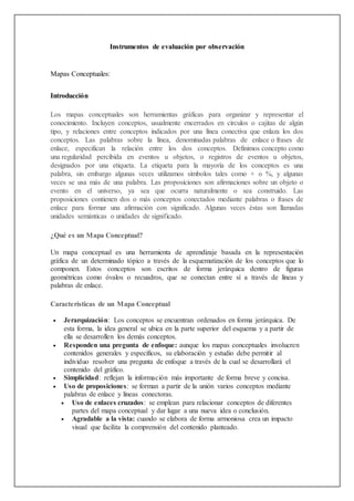 Instrumentos de evaluación por observación
Mapas Conceptuales:
Introducción
Los mapas conceptuales son herramientas gráficas para organizar y representar el
conocimiento. Incluyen conceptos, usualmente encerrados en círculos o cajitas de algún
tipo, y relaciones entre conceptos indicados por una línea conectiva que enlaza los dos
conceptos. Las palabras sobre la línea, denominadas palabras de enlace o frases de
enlace, especifican la relación entre los dos conceptos. Definimos concepto como
una regularidad percibida en eventos u objetos, o registros de eventos u objetos,
designados por una etiqueta. La etiqueta para la mayoría de los conceptos es una
palabra, sin embargo algunas veces utilizamos símbolos tales como + o %, y algunas
veces se usa más de una palabra. Las proposiciones son afirmaciones sobre un objeto o
evento en el universo, ya sea que ocurra naturalmente o sea construido. Las
proposiciones contienen dos o más conceptos conectados mediante palabras o frases de
enlace para formar una afirmación con significado. Algunas veces éstas son llamadas
unidades semánticas o unidades de significado.
¿Qué es un Mapa Conceptual?
Un mapa conceptual es una herramienta de aprendizaje basada en la representación
gráfica de un determinado tópico a través de la esquematización de los conceptos que lo
componen. Estos conceptos son escritos de forma jerárquica dentro de figuras
geométricas como óvalos o recuadros, que se conectan entre sí a través de líneas y
palabras de enlace.
Características de un Mapa Conceptual
 Jerarquización: Los conceptos se encuentran ordenados en forma jerárquica. De
esta forma, la idea general se ubica en la parte superior del esquema y a partir de
ella se desarrollen los demás conceptos.
 Responden una pregunta de enfoque: aunque los mapas conceptuales involucren
contenidos generales y específicos, su elaboración y estudio debe permitir al
individuo resolver una pregunta de enfoque a través de la cual se desarrollará el
contenido del gráfico.
 Simplicidad: reflejan la información más importante de forma breve y concisa.
 Uso de proposiciones: se forman a partir de la unión varios conceptos mediante
palabras de enlace y líneas conectoras.
 Uso de enlaces cruzados: se emplean para relacionar conceptos de diferentes
partes del mapa conceptual y dar lugar a una nueva idea o conclusión.
 Agradable a la vista: cuando se elabora de forma armoniosa crea un impacto
visual que facilita la comprensión del contenido planteado.
 