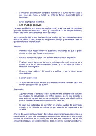 • Formular las preguntas con claridad de manera que el alumno no dude sobre lo
que tiene qué hacer, y marcar un límite de tiempo aproximado para la
respuesta.
• Evitar las preguntas opcionales.
 Las pruebas objetivas
Las pruebas objetivas son exámenes escritos formados por una serie de cuestiones
que sólo admiten una respuesta correcta y cuya calificación es siempre uniforme y
precisa para todos los examinandos (Alves de Mattos).
Mucho se ha discutido acerca de si este tipo de pruebas es o no conveniente para una
evaluación válida, lo cierto es que su uso presenta ventajas y desventajas como las
que se mencionan o continuación.
Ventajas:
• Permiten incluir mayor número de cuestiones, propiciando así que se pueda
abarcar en ellas todo el programa deseado.
• Evitan la imprecisión al pedir a los alumnos exactitud en las respuestas.
• Propician que el alumno se concentre exclusivamente en el contenido de la
materia (que es lo que se pretende evaluar) y no en aspectos como la
redacción o la ortografía.
• Evitan el juicio subjetivo del maestro al calificar y, por lo tanto, ciertas
arbitrariedades,
• Facilitan la corrección.
• Si están bien elaboradas, lejos de lo que puede pensarse ponen en juego gran
número de capacidades del alumno.
Desventajas
• Algunos cambios de conducta sólo se pueden medir si se le presenta al alumno
una situación no estructurada, sin límites precisos, que le exija sintetizar o
crear algo, por ejemplo: escribir una composición, buscar una solución original
para un problema matemático explicando cada paso, etc.
• Si están mal elaboradas, se convierten en simples pruebas de "adivinación
múltiple" o en pruebas sin validez porque sugieren las respuestas a los
alumnos.
A través del análisis de las ventajas y desventajas antes mencionadas, caeremos en la
cuenta de que la clave para que las pruebas objetivas se conviertan en instrumentos
eficaces de evaluación, es la calidad con que han sido elaboradas, de ahí que
analizamos enseguida las características que debe poseer una buena prueba objetiva.
 