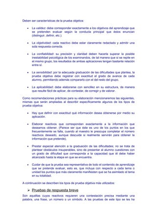Deben ser características de la prueba objetiva:
• La validez: debe corresponder exactamente a los objetivos del aprendizaje que
se pretenden evaluar según la conducta principal que éstos enuncian
(distinguir, definir, etc.).
• La objetividad: cada reactivo debe estar claramente redactado y admitir una
sola respuesta correcta.
• La confiabilidad: su precisión y claridad deben hacerla superar la posible
inestabilidad psicológica de los examinandos, de tal manera que si se repite en
el mismo grupo, los resultados de ambas aplicaciones tengan bastante relación
entre sí.
• La sensibilidad: por la adecuada graduación de las dificultades que plantea, la
prueba objetiva debe registrar con exactitud el grado de avance de cada
alumno, permitiendo además compararlo con el del resto del grupo.
• La aplicabilidad: debe elaborarse con sencillez en su estructura, de manera
que resulte fácil de aplicar, de contestar, de corregir y de valorar.
Como recomendaciones prácticas para su elaboración mencionaremos las siguientes,
mismas que serán ampliadas al describir específicamente algunos de los tipos de
prueba objetiva:
• Hay que definir con exactitud qué información desea obtenerse por medio su
aplicación.
• Elaborar reactivos que correspondan exactamente a la información que
deseamos obtener. (Parece ser que éste es uno de los puntos en los que
frecuentemente se falla, cuando al maestro le preocupa completar el número
reactivos deseado, aunque descuide si realmente servirán para obtener la
información que pretende).
• Prestar especial atención a la graduación de las dificultades; no se trata de
plantear obstáculos insuperables, sino de presentar al alumno cuestiones con
un grado de dificultad que corresponda a la capacidad que él debe haber
alcanzado hasta la etapa en que se encuentra.
• Cuidar de que la prueba sea representativa de todo el contenido de aprendizaje
que se pretende evaluar, esto es, que incluya con respecto a cada tema o
unidad los puntos que más claramente manifiesten que se ha asimilado el tema
en su totalidad.
A continuación se describen los tipos de prueba objetiva más utilizados:
 Pruebas de respuesta breve
Son aquéllas cuyos reactivos requieren una contestación precisa mediante una
palabra, una frase, un número o un símbolo. A las pruebas de este tipo se les ha
 