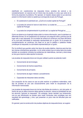 clasificado en: cuestionarios de respuesta breve, pruebas de canevá y de
complementación; en esencia son el mismo tipo de prueba, lo único que varía es la
forma de presentar el problema. Por ejemplo: el maestro desea saber si sus alumnos
poseen la información sobre la capital que corresponde al país de Portugal.
• El cuestionario lo planteará así: ¿Cuál es la ciudad capital de Portugal?
• La prueba de canevá lo hará en esta forma: La ciudad de _ _ _ _ _ _ _ _ es la
capital de Portugal.
• La prueba de complementación lo pondrá así: La capital de Portugal es _ _ _ _
Como se observa en el ejemplo todas piden la misma información, pero la plantean en
diferentes formas. En el cuestionario se construye una pregunta clara y precisa que dé
lugar sólo a esa respuesta. En la prueba de canevá se construye una frase afirmativa
en la cual está intercalada la respuesta representada por un guión. En la prueba de
complementación se construye una frase en la que la palabra o palabras finales
constituyen la respuesta, la cual estará representada por un guión.
Por la similitud que guardan estos tres tipos de prueba objetiva, daremos para las tres
las mismas orientaciones generales, no sin antes aclarar que en estos tipos de prueba
también se consideran incluidos los problemas de matemáticas, ciencias y otras áreas
en las que el alumno debe aportar la solución.
Las pruebas de respuesta breve son de gran utilidad cuando se pretende medir:
• Conocimiento de terminología.
• Conocimiento de hechos específicos.
• Conocimiento de principios.
• Conocimiento de algún método o procedimiento.
• Capacidad de interpretar datos sencillos.
Con excepción de los casos en que se pide resolver un problema matemático, este
tipo de pruebas se usa casi exclusivamente para medir la recuperación de la
información memorizada.
Las pruebas de respuesta breve son de las más fáciles de construir y, por otra parte, el
hecho de que en ellas el alumno deba aportar la solución, reduce la posibilidad de que
los alumnos "adivinen la respuesta". Sin embargo, tienen también sus limitaciones:
una es que difícilmente se prestan para medir conductas más complejas que son
resultado del aprendizaje, y otra, que presentan un poco más de dificultad para ser
calificadas.
En general, para la construcción de pruebas objetivas de respuesta breve, se sugiere:
 