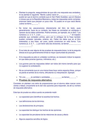 • Plantear la pregunta, asegurándose de que sólo una respuesta sea verdadera.
Si se plantea lo siguiente: "Benito Juárez nació en _ _ _ _ _ _ _ _ _ _ _ _ _ ",
puede ser que el alumno conteste que en San Pablo Guelatao, que en Oaxaca
o incluso que en la República Mexicana y todas las respuestas serán correctas;
entonces habrá que precisar un poco más: "El pueblo en el que nació Benito
Juárez se llama __ _ _ _ ".
• No tomar las aseveraciones directamente del libro de texto, pues
generalmente, fuera de su contexto, las frases se convierten en ambiguas o
carecen de los datos suficientes. Podría tomarse, por ejemplo, de un libro: "Los
números { 2, 3, 5, 7...} son _ _ _ _ _ _ _ _ _ _ _ _ _ _ _ _ _ _ _ ". El maestro
pretende que contesten primos, pero por lo ambiguo de la frase también
pueden contestar naturales, enteros, etc. Faltan los datos que en el libro
antecedían a esa frase, así pues, podrá construirse en esta forma: "Los
números {2, 3, 5, 7 . . .}, por tener sólo dos divisiones, se llaman _ _ _ _ _ _ _ _
_ _ _ _ _ _ _ _ _".
• Si se trata de usar alguna de las pruebas de respuesta breve, la de la pregunta
directa es la que generalmente brinda la mayor oportunidad de precisión.
• Si la respuesta se pide en unidades numéricas, es necesario indicar la especie
en que debe ponerse (gramos, milímetros, etc.).
• Los guiones para las respuestas deben ser todos del mismo tamaño para que
no sugieran la contestación.
• No es conveniente que en una misma frase haya varios espacios libres, porque
se pierde el sentido de la misma, dificultando su interpretación. Ejemplo:
• "En una _ _ _ _la cantidad o cantidades __ _ _ _ _ _ _ se llaman_ _ _ _ _ ".
 Pruebas de respuesta alternativa
Consisten en plantear una serie de proposiciones que el alumno debe marcar como
ciertas o falsas; únicamente se le dan dos opciones para responder, de allí su nombre
de respuesta alternativa.
Este tipo de prueba se utiliza cuando se pretende medir:
• La capacidad para identificar la exactitud de hechos.
• Las definiciones de los términos.
• Las declaraciones de principios.
• La capacidad de distinguir los hechos de las opiniones.
• La capacidad de percatarse de las relaciones de causa y efecto
• Algunos aspectos sencillos de lógica.
 