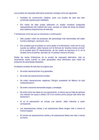 Las pruebas de respuesta alternativa presentan ventajas como las siguientes:
• Facilidad de construcción (relativa, pues una prueba de este tipo bien
construida requiere gran habilidad).
• Por medio de ellas puede obtenerse un amplio muestreo (preguntas
representativas) del material del curso, aunque no todas las áreas se prestan
para elaborar proposiciones de este tipo.
Y limitaciones como las que se mencionan a continuación:
• Sólo pueden medir los productos del aprendizaje más elementales del saber
humano (distinguir, reconocer, etc.).
• Son pruebas que se prestan en sumo grado a la adivinación, razón por la cual,
cuando se califican, debe hacerse con la fórmula de "aciertos menos errores"
(si la prueba tiene 20 aseveraciones, de las cuales se equivoca en 6, se le
contará como 8 aciertos, derivado de 14 aciertos menos 6 errores).
Dadas las serias limitaciones de la prueba de respuesta alternativa, sólo se
recomienda usarla cuando no sean apropiados otros elementos para medir los
productos de aprendizaje deseados.
Al elaborar pruebas de este tipo se sugiere que:
• Se eviten aseveraciones muy generales.
• Se eviten las aseveraciones triviales.
• Se eviten aseveraciones negativas ("Ningún presidente de México ha sido
norteamericano").
• Se eviten oraciones demasiado largas y complejas.
• Se evite incluir dos ideas en una aseveración, a menos que se trate de apreciar
una relación de causa a efecto ("El 5 es número primo porque sólo tiene dos
divisiones").
• Si en la aseveración se incluye una opinión, debe indicarse a quién
corresponde.
• Las aseveraciones ciertas y las expresiones falsas tengan más o menos la
misma longitud.
• El número de aseveraciones ciertas y de expresiones falsas sea más o menos
el mismo.
 