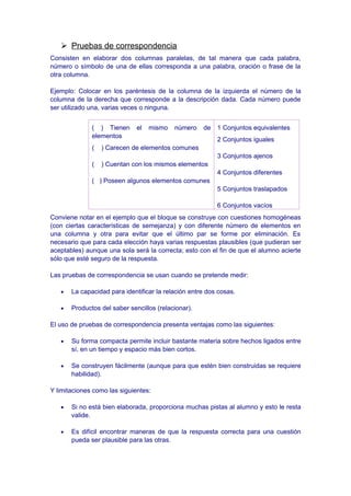  Pruebas de correspondencia
Consisten en elaborar dos columnas paralelas, de tal manera que cada palabra,
número o símbolo de una de ellas corresponda a una palabra, oración o frase de la
otra columna.
Ejemplo: Colocar en los paréntesis de la columna de la izquierda el número de la
columna de la derecha que corresponde a la descripción dada. Cada número puede
ser utilizado una, varias veces o ninguna.
( ) Tienen el mismo número de
elementos
( ) Carecen de elementos comunes
( ) Cuentan con los mismos elementos
( ) Poseen algunos elementos comunes
1 Conjuntos equivalentes
2 Conjuntos iguales
3 Conjuntos ajenos
4 Conjuntos diferentes
5 Conjuntos traslapados
6 Conjuntos vacíos
Conviene notar en el ejemplo que el bloque se construye con cuestiones homogéneas
(con ciertas características de semejanza) y con diferente número de elementos en
una columna y otra para evitar que el último par se forme por eliminación. Es
necesario que para cada elección haya varias respuestas plausibles (que pudieran ser
aceptables) aunque una sola será la correcta; esto con el fin de que el alumno acierte
sólo que esté seguro de la respuesta.
Las pruebas de correspondencia se usan cuando se pretende medir:
• La capacidad para identificar la relación entre dos cosas.
• Productos del saber sencillos (relacionar).
El uso de pruebas de correspondencia presenta ventajas como las siguientes:
• Su forma compacta permite incluir bastante materia sobre hechos ligados entre
sí, en un tiempo y espacio más bien cortos.
• Se construyen fácilmente (aunque para que estén bien construidas se requiere
habilidad).
Y limitaciones como las siguientes:
• Si no está bien elaborada, proporciona muchas pistas al alumno y esto le resta
valide.
• Es difícil encontrar maneras de que la respuesta correcta para una cuestión
pueda ser plausible para las otras.
 