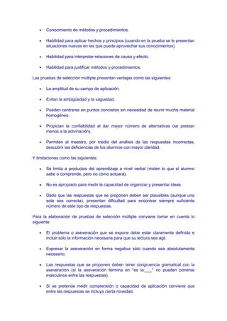 • Conocimiento de métodos y procedimientos.
• Habilidad para aplicar hechos y principios (cuando en la prueba se le presentan
situaciones nuevas en las que puede aprovechar sus conocimientos).
• Habilidad para interpretar relaciones de causa y efecto.
• Habilidad para justificar métodos y procedimientos.
Las pruebas de selección múltiple presentan ventajas como las siguientes:
• La amplitud de su campo de aplicación.
• Evitan la ambigüedad y la vaguedad.
• Pueden centrarse en puntos concretos sin necesidad de reunir mucho material
homogéneo.
• Propician la confiabilidad al dar mayor número de alternativas (se prestan
menos a la adivinación).
• Permiten al maestro, por medio del análisis de las respuestas incorrectas,
descubrir las deficiencias de los alumnos con mayor claridad.
Y limitaciones como las siguientes:
• Se limita a productos del aprendizaje a nivel verbal (miden lo que el alumno
sabe o comprende, pero no cómo actuará).
• No es apropiado para medir la capacidad de organizar y presentar ideas.
• Dado que las respuestas que se proponen deben ser plausibles (aunque una
sola sea correcta), presentan dificultad para encontrar siempre suficiente
número de este tipo de respuestas.
Para la elaboración de pruebas de selección múltiple conviene tomar en cuenta lo
siguiente:
• El problema o aseveración que se expone debe estar claramente definido e
incluir sólo la información necesaria para que su lectura sea ágil.
• Expresar la aseveración en forma negativa sólo cuando sea absolutamente
necesario.
• Las respuestas que se proponen deben tener congruencia gramatical con la
aseveración (si la aseveración termina en "es la:___" no pueden ponerse
masculinos entre las respuestas).
• Si se pretende medir comprensión o capacidad de aplicación conviene que
entre las respuestas se incluya cierta novedad.
 