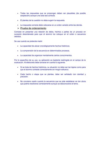 • Todas las respuestas que se propongan deben ser plausibles (de posible
aceptación) aunque una sola sea correcta.
• El planteo de la cuestión no debe sugerir la respuesta.
• La respuesta correcta debe colocarse en un orden variado entre las demás.
 Prueba de ordenamiento
Consiste en presentar una relación de datos, hechos o partes de un proceso en
sucesión desordenada para que el alumno los coloque en el orden o secuencia
debidos.
Se usa cuando se pretende medir:
• La capacidad de ubicar cronológicamente hechos históricos.
• La comprensión de la secuencia en determinados procesos.
• La capacidad de organizar mentalmente ciertos conocimientos.
Por lo específico de su uso, su aplicación es bastante restringida en el campo de la
evaluación. Al elaborarla debe tomarse en cuenta lo siguiente:
• Si se trata de hechos históricos, su situación no debe ser tan lejana como para
que el alumno conteste correctamente sin ningún esfuerzo.
• Cada hecho o etapa que se plantee, debe ser señalado con claridad y
precisión.
• No conviene usarlo cuando la secuencia que se pide establecer es tan obvia
que podría resolverse correctamente aunque se desconociera el tema.
 