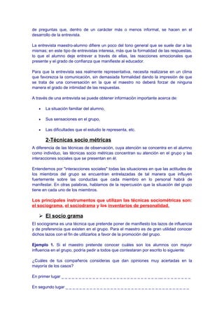 de preguntas que, dentro de un carácter más o menos informal, se hacen en el
desarrollo de la entrevista.
La entrevista maestro-alumno difiere un poco del tono general que se suele dar a las
mismas; en este tipo de entrevistas interesa, más que la formalidad de las respuestas,
lo que el alumno deje entrever a través de ellas, las reacciones emocionales que
presente y el grado de confianza que manifieste al educador.
Para que la entrevista sea realmente representativa, necesita realizarse en un clima
que favorezca la comunicación, sin demasiada formalidad dando la impresión de que
se trata de una conversación en la que el maestro no deberá forzar de ninguna
manera el grado de intimidad de las respuestas.
A través de una entrevista se puede obtener información importante acerca de:
• La situación familiar del alumno,
• Sus sensaciones en el grupo,
• Las dificultades que el estudio le representa, etc.
2-Técnicas socio métricas
A diferencia de las técnicas de observación, cuya atención se concentra en el alumno
como individuo, las técnicas socio métricas concentran su atención en el grupo y las
interacciones sociales que se presentan en él.
Entendemos por "interacciones sociales" todas las situaciones en que las actitudes de
los miembros del grupo se encuentran entrelazadas de tal manera que influyen
fuertemente sobre las conductas que cada miembro en lo personal habrá de
manifestar. En otras palabras, hablamos de la repercusión que la situación del grupo
tiene en cada uno de los miembros.
Los principales instrumentos que utilizan las técnicas sociométricas son:
el sociograma, el sociodrama y los inventarios de personalidad.
 El socio grama
El sociograma es una técnica que pretende poner de manifiesto los lazos de influencia
y de preferencia que existen en el grupo. Para el maestro es de gran utilidad conocer
dichos lazos con el fin de utilizarlos a favor de la promoción del grupo.
Ejemplo 1. Si el maestro pretende conocer cuáles son los alumnos con mayor
influencia en el grupo, podría pedir a todos que contestaran por escrito lo siguiente:
¿Cuáles de tus compañeros consideras que dan opiniones muy acertadas en la
mayoría de los casos?
En primer lugar _ _ _ _ _ _ _ _ _ _ _ _ _ _ _ _ _ _ _ _ _ _ _ _ _ _ _ _ __ _ _ _ _ _ _ _ _
En segundo lugar _ _ _ _ _ _ _ _ _ _ _ _ _ _ _ _ _ _ _ _ _ _ _ _ _ _ _ _ _ _ _ _ _ _ _ _
 