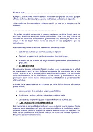 En tercer lugar _ _ _ _ _ _ _ _ _ _ _ _ _ _ _ _ _ _ _ _ _ _ _ _ _ _ __ _ _ _ _ _ _ _ _ _ _
Ejemplo 2. Si el maestro pretende conocer cuáles son los "grupitos naturales" que por
afinidad se forman dentro del grupo, podría pedirles que contestaran lo siguiente:
¿Con cuáles de tus compañeros prefieres convivir ya sea en el estudio o en la
diversión?
_ _ _ _ _ _ _ _ _ _ _ _ _ _ _ _ _ _ _ _ _ _ _ _ _ _ _ _ _ _
En ambos ejemplos, una vez que el maestro cuenta con los datos, deberá hacer un
minucioso análisis de ellos para obtener conclusiones. Una forma muy práctica de
visualizar los resultados es representar gráficamente cada alumno por medio de un
círculo y de allí trazar flechas hacia los círculos de los compañeros que ha
seleccionado.
Como resultado de la aplicación de sociogramas, el maestro puede:
• Detectar los alumnos que son rechazados por el grupo,
• Descubrir la presencia de bandos antagónicos dentro del grupo,
• Auxiliarse de los alumnos de mayor influencia para orientar positivamente al
grupo, etc.
 El sociodrama
El sociodrama consiste en la escenificación, muchas veces improvisada, de la actitud
de una persona o grupo, a través de la cual se pretende dar un mensaje, valorar una
actitud, o provocar en el auditorio ciertas reacciones espontáneas que se tomarán
como representativas de su personalidad. Por la sencillez y espontaneidad de su
preparación es un valioso auxiliar en la evaluación, sobre todo en lo que corresponde
al área afectiva.
A través de la presentación de sociodramas por parte de los alumnos, el maestro
puede evaluar:
• La comprensión de la actitud de un personaje histórico,
• El juicio que los alumnos hacen sobre algún problema social,
• La iniciativa y originalidad que se ha despertado en sus alumnos. etc.
 Los inventarios de personalidad
Los inventarios de personalidad consisten en poner al alumno en una situación ficticia
referente a una conducta social, pero a la que muy posiblemente puede tener acceso,
para que explique qué haría o dejaría de hacer en esas circunstancias; todo esto con
el fin de que proyecte sus actitudes en relación con conductas sociales específicas.
Pongamos por ejemplo lo siguiente:
 