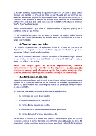 El maestro plantea a sus alumnos la siguiente situación: en un salón de clase se han
formado dos bandos; el primero de ellos se ha integrado por los alumnos más
agresivos que quieren sentirse dominadores del grupo y atemorizar a los demás; en el
segundo, se ha integrado el resto de los alumnos como resultado de la necesidad de
no responder cada cual solo a esa situación, pero no saben cómo actuar, no tienen un
"jefe" o "líder" que los organice.
Explica detalladamente: ¿qué harías tú, si pertenecieras al segundo grupo y se te
nombrara como jefe del mismo?
En las diferentes respuestas que los alumnos señalen, el maestro tendrá material
suficiente para valorar la actitud de los mismos hacia las situaciones en que todo el
grupo está implicado.
3-Técnicas experimentales
Las técnicas experimentales de evaluación ponen al alumno en una situación
determinada que requiere una respuesta. Dicha respuesta manifestará su grado de
asimilación de los contenidos del aprendizaje.
Tanto las técnicas de observación como las sociométricas tienen como objeto principal
el área afectiva; las técnicas experimentales tienen como objeto el área psicomotriz y,
sobre todo, el área cognoscitiva.
Existe una amplia gama de técnicas experimentales, nosotros
concentraremos nuestra atención en las siguientes: la demostración
práctica, el examen oral, el examen escrito, las pruebas objetivas y las
pruebas para medición de productos más complejos del aprendizaje.
 La demostración práctica
La demostración practica consiste en pedir al alumno que realice frente al maestro una
muestra de la habilidad adquirida en las materias de expresión o de enseñanza
técnica. Es el instrumento más utilizado para evaluar las conductas correspondientes
al área psicomotriz.
Por medio de una demostración práctica, el maestro podrá evaluar:
• El dominio de los pasos de un bailable,
• La dicción y entonación de una poesía,
• El manejo de una máquina de escribir,
• La coordinación en determinados movimientos gimnásticos,
• El manejo de los instrumentos geométricos, etc.
Es indudable la riqueza que aporta esta técnica a la evaluación, pero no hay que
olvidar que, cuando el alumno se siente especialmente observado, suele ser presa del
nerviosismo y quizá manifieste un dominio menor que el que realmente tiene; por eso
 