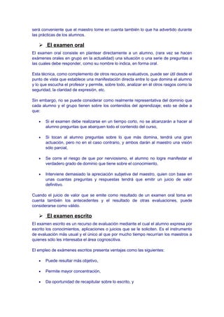 será conveniente que el maestro tome en cuenta también lo que ha advertido durante
las prácticas de los alumnos.
 El examen oral
El examen oral consiste en plantear directamente a un alumno, (rara vez se hacen
exámenes orales en grupo en la actualidad) una situación o una serie de preguntas a
las cuales debe responder, como su nombre lo indica, en forma oral.
Esta técnica, como complemento de otros recursos evaluativos, puede ser útil desde el
punto de vista que establece una manifestación directa entre lo que domina el alumno
y lo que escucha el profesor y permite, sobre todo, analizar en él otros rasgos como la
seguridad, la claridad de expresión, etc.
Sin embargo, no se puede considerar como realmente representativa del dominio que
cada alumno y el grupo tienen sobre los contenidos del aprendizaje; esto se debe a
que:
• Si el examen debe realizarse en un tiempo corto, no se alcanzarán a hacer al
alumno preguntas que abarquen todo el contenido del curso,
• Si tocan al alumno preguntas sobre lo que más domina, tendrá una gran
actuación, pero no en el caso contrario, y ambos darán al maestro una visión
sólo parcial,
• Se corre el riesgo de que por nerviosismo, el alumno no logre manifestar el
verdadero grado de dominio que tiene sobre el conocimiento,
• Interviene demasiado la apreciación subjetiva del maestro, quien con base en
unas cuantas preguntas y respuestas tendrá que emitir un juicio de valor
definitivo.
Cuando el juicio de valor que se emite como resultado de un examen oral toma en
cuenta también los antecedentes y el resultado de otras evaluaciones, puede
considerarse como válido.
 El examen escrito
El examen escrito es un recurso de evaluación mediante el cual el alumno expresa por
escrito los conocimientos, aplicaciones o juicios que se le soliciten. Es el instrumento
de evaluación más usual y el único al que por mucho tiempo recurrían los maestros a
quienes sólo les interesaba el área cognoscitiva.
El empleo de exámenes escritos presenta ventajas como las siguientes:
• Puede resultar más objetivo,
• Permite mayor concentración,
• Da oportunidad de recapitular sobre lo escrito, y
 