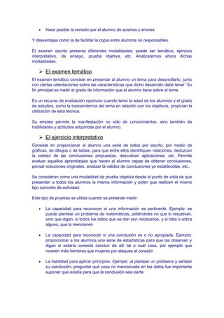 • Hace posible la revisión por el alumno de aciertos y errores
Y desventajas como la de facilitar la copia entre alumnos no responsables.
El examen escrito presenta diferentes modalidades: puede ser temático, ejercicio
interpretativo, de ensayo, prueba objetiva, etc. Analizaremos ahora dichas
modalidades.
 El examen temático
El examen temático consiste en presentar al alumno un tema para desarrollarlo, junto
con ciertas orientaciones sobre las características que dicho desarrollo debe tener. Su
fin principal es medir el grado de información que el alumno tiene sobre el tema.
Es un recurso de evaluación oportuno cuando tanto la edad de los alumnos y el grado
de estudios, como la trascendencia del tema en relación con los objetivos, propician la
utilización de esta técnica.
Su empleo permite la manifestación no sólo de conocimientos, sino también de
habilidades y actitudes adquiridas por el alumno.
 El ejercicio interpretativo
Consiste en proporcionar al alumno una serie de datos por escrito, por medio de
gráficas, de dibujos o de tablas, para que entre ellos identifiquen relaciones, deduzcan
la validez de las conclusiones propuestas, descubran aplicaciones, etc. Permite
evaluar aquellos aprendizajes que hacen al alumno capaz de obtener conclusiones,
pensar soluciones originales, analizar la validez de conclusiones ya establecidas, etc.,
Se consideran como una modalidad de prueba objetiva desde el punto de vista de que
presentan a todos los alumnos la misma información y piden que realicen el mismo
tipo concreto de actividad.
Este tipo de pruebas se utiliza cuando se pretende medir:
• La capacidad para reconocer si una información es pertinente. Ejemplo: se
puede plantear un problema de matemáticas, pidiéndoles no que lo resuelvan,
sino que digan, si todos los datos que se dan son necesarios, y si falta o sobra
alguno, que lo mencionen
• La capacidad para reconocer si una conclusión es o no apropiada. Ejemplo:
proporcionar a los alumnos una serie de estadísticas para que las observen y
digan si estaría correcto concluir de allí tal o cual cosa, por ejemplo que
mueren más hombres que mujeres por ataques al corazón
• La habilidad para aplicar principios. Ejemplo: al plantear un problema y señalar
su conclusión, preguntar qué cosa no mencionada en los datos fue importante
suponer que existía para que la conclusión sea cierta
 