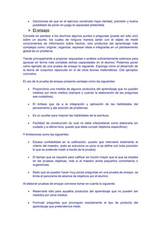 • Cerciorarse de que en el ejercicio construido haya claridad, precisión y buena
posibilidad de poner en juego la capacidad pretendida.
 El ensayo
Consiste en plantear a los alumnos algunos puntos o preguntas (puede ser sólo uno)
sobre un asunto, los cuales de ninguna manera serán con el objeto de medir
conocimientos de información sobre hechos, sino productos del aprendizaje más
complejos como: originar, organizar, expresar ideas e integrarlas en un planteamiento
global de un problema.
Tiende principalmente a propiciar respuestas o análisis suficientemente extensos para
apreciar en forma más completa dichas capacidades en el alumno. Podemos poner
como ejemplo de una prueba de ensayo lo siguiente: Exponga cómo el desarrollo de
la teoría de conjuntos repercutió en el de otras teorías matemáticas. Cite ejemplos
concretos.
El uso de la prueba de ensayo presenta ventajas como las siguientes:
• Proporciona una medida de algunos productos del aprendizaje que no pueden
medirse por otros medios (siempre y cuando la elaboración de las preguntas
sea cuidadosa).
• El énfasis que da a la integración y aplicación de las habilidades del
pensamiento y ala solución de problemas.
• Es un auxiliar para mejorar las habilidades de la escritura.
• Facilidad de construcción (lo cual no debe interpretarse como elaborarla sin
cuidado y a última hora, puesto que debe cumplir objetivos específicos).
Y limitaciones como las siguientes:
• Escasa confiabilidad en la calificación, puesto que interviene totalmente el
criterio del maestro, (esto se soluciona un poco si se define con toda precisión
lo que se pretende medir a través de la prueba).
• El tiempo que se requiere para calificar es mucho mayor que el que se emplea
en las pruebas objetivas, más si el maestro anota pequeños comentarios o
sugerencias.
• Dado que se pueden hacer muy pocas preguntas en una prueba de ensayo, se
limita el panorama de alcance de objetivos por el alumno.
Al elaborar pruebas de ensayo conviene tomar en cuenta lo siguiente:
• Reservarla sólo para aquellos productos del aprendizaje que no pueden ser
medidos por otros medios.
• Formular preguntas que provoquen exactamente el tipo de producto del
aprendizaje que pretendemos medir.
 