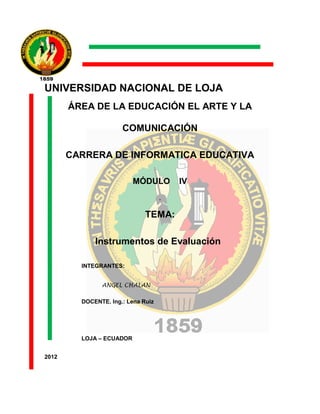 UNIVERSIDAD NACIONAL DE LOJA
       ÁREA DE LA EDUCACIÓN EL ARTE Y LA

                      COMUNICACIÓN

       CARRERA DE INFORMATICA EDUCATIVA

                          MÓDULO        IV
                                    .

                              TEMA:

             Instrumentos de Evaluación

         INTEGRANTES:


               ANGEL CHALAN

         DOCENTE. Ing.: Lena Ruiz




         LOJA – ECUADOR


2012
 