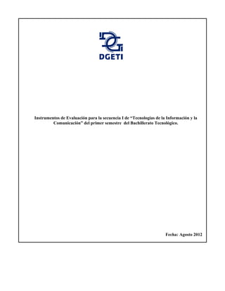 Instrumentos de Evaluación para la secuencia I de “Tecnologías de la Información y la
         Comunicación” del primer semestre del Bachillerato Tecnológico.




                                                                    Fecha: Agosto 2012
 