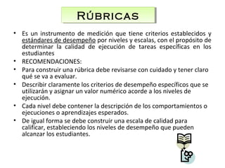 • Es un instrumento de medición que tiene criterios establecidos y
estándares de desempeño por niveles y escalas, con el propósito de
determinar la calidad de ejecución de tareas específicas en los
estudiantes
• RECOMENDACIONES:
• Para construir una rúbrica debe revisarse con cuidado y tener claro
qué se va a evaluar.
• Describir claramente los criterios de desempeño específicos que se
utilizarán y asignar un valor numérico acorde a los niveles de
ejecución.
• Cada nivel debe contener la descripción de los comportamientos o
ejecuciones o aprendizajes esperados.
• De igual forma se debe construir una escala de calidad para
calificar, estableciendo los niveles de desempeño que pueden
alcanzar los estudiantes.
RúbricasRúbricas
 