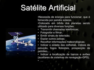 Satélite Artificial
     •Necessita de energia para funcionar, que é
     fornecida por painéis solares.
     •Colocado em órbita dos planetas sendo
     utilizado para diversas funções:
     • Transmitir chamadas telefónicas;
     • Fotografar e filmar;
     • Emitir sinais de televisão;
     • Espiar outros países;
     • Recolher informações meteorológicas;
     • Indicar o estado das colheitas, índices de
     poluição, fogos florestais, prospecção de
     petróleo,…
     • Indicar a localização de barcos e aviões
     (auxiliares de sistemas de navegação-GPS);
     • …
 