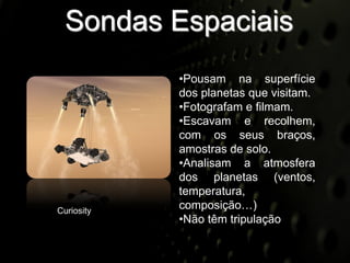 Sondas Espaciais
            •Pousam na superfície
            dos planetas que visitam.
            •Fotografam e filmam.
            •Escavam e recolhem,
            com os seus braços,
            amostras de solo.
            •Analisam a atmosfera
            dos planetas (ventos,
            temperatura,
Curiosity
            composição…)
            •Não têm tripulação
 