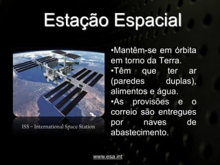 Estação Espacial
                                      •Mantêm-se em órbita
                                      em torno da Terra.
                                      •Têm que ter ar
                                      (paredes      duplas),
                                      alimentos e água.
                                      •As provisões e o
                                      correio são entregues
ISS – International Space Station
                                      por      naves     de
                                      abastecimento.

                                www.esa.int
 