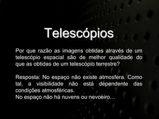 Telescópios
Por que razão as imagens obtidas através de um
telescópio espacial são de melhor qualidade do
que as obtidas de um telescópio terrestre?

Resposta: No espaço não existe atmosfera. Como
tal, a visibilidade não está dependente das
condições atmosféricas.
No espaço não há nuvens ou nevoeiro…
 