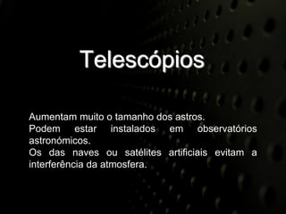 Telescópios

Aumentam muito o tamanho dos astros.
Podem estar instalados em observatórios
astronómicos.
Os das naves ou satélites artificiais evitam a
interferência da atmosfera.
 