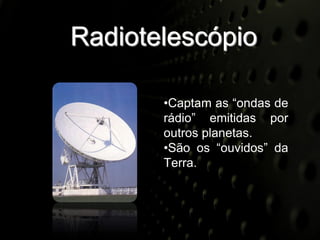 Radiotelescópio

       •Captam as “ondas de
       rádio” emitidas por
       outros planetas.
       •São os “ouvidos” da
       Terra.
 