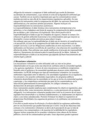 obligación de restaurar o compensar el daño ambiental que resulte de derrames
accidentales de contaminantes, y que asuman el costo de la degradación ambiental que
causan. También son un incentivo importante para que los contaminadores tomen
medidas preventivas más allá de los requerimientos regulatorios aplicables. En esta
categoría de instrumentos están la compensación del daño, las sanciones financieras
administrativas y las sanciones penales pecuniarias. Algunos incluyen a la
responsabilidad entre los instrumentos económicos.
La responsabilidad por el daño fortalece otros instrumentos al proporcionar a los
gobiernos y a los ciudadanos una forma de asegurar la compensación de daños causados
por accidentes y por violaciones a la legislación. Otro efecto positivo de la
responsabilidad por el daño es que las compañías de seguros y fianzas se suman a los
esfuerzos de gestión ambiental al presionar a los contaminadores para que mejoren su
desempeño y tomen medidas preventivas para reducir riesgos.
Sin embargo, para que la responsabilidad por el daño sea un incentivo al cumplimiento y
a la precaución, el costo de la compensación del daño debe ser mayor del costo de
cumplir con la ley o con las obligaciones establecidas en otros mecanismos. Los daños
ambientales con frecuencia son difíciles de cuantificar y las relaciones de causalidad son
difíciles de probar. Para enfrentar esto, puede establecerse el principio de responsabilidad
objetiva y lineamientos de referencia para la cuantificación de los daños. Además, la
responsabilidad por el daño es un mecanismo que depende del buen funcionamiento del
sistema legal y judicial.
4 Mecanismos voluntarios
Los mecanismos voluntarios se están utilizando cada vez más en los países
industrializados en los que existe una relación de confianza entre la comunidad regulada
y las agencias reguladoras. A través de estos mecanismos se establecen compromisos
formales entre el gobierno y la comunidad regulada para alcanzar ciertos objetivos
ambientales. La OCDE distingue tres tipos de instrumentos voluntarios: los acuerdos
ambientales negociados entre la industria y las autoridades reguladoras (la co-regulación,
los convenios y los acuerdos ambientales negociados), los programas públicos
voluntarios desarrollados por las autoridades en los que se invita a la comunidad regulada
a participar, y los compromisos unilaterales por parte de los contaminadores sin la
intervención gubernamental (la autorregulación, los códigos voluntarios y las
declaraciones de principios ambientales).
Estos instrumentos pueden emplearse para complementar los objetivos regulatorios, para
ir más allá de ellos, como mecanismos alternativos, o como precursores de un régimen
obligatorio. Los instrumentos voluntarios pueden tener éxito en el contexto de un marco
regulador bien desarrollado si se diseñan cuidadosamente y se implementan con objetivos
claros y con metas calendarizadas. Permiten fortalecer los objetivos regulatorios al
proporcionar flexibilidad a los esquemas de permisos o al combinarse con instrumentos
económicos.
Con ellos se puede mejorar la eficiencia y la efectividad de los regímenes ambientales,
pero no son mecanismos que pueden funcionar por sí solos. Una de las objeciones más
comunes a los instrumentos voluntarios se deriva de la percepción de que se trata de
concesiones a los contaminadores o de muestras de la debilidad de los reguladores.
Algunos incluso sospechan de los acuerdos voluntarios como abusos de los bienes
públicos a favor de los contaminadores privados. Estas objeciones pueden superarse
 