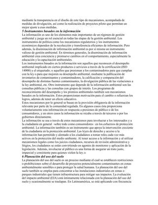 mediante la transparencia en el diseño de este tipo de mecanismos, acompañada de
medidas de divulgación, así como la realización de proyectos piloto que permitan un
mejor ajuste a esas medidas.
5 Instrumentos basados en la información
La información es uno de los elementos más importantes de un régimen de gestión
ambiental y juega un rol esencial en todas las etapas de la gestión ambiental. Los
instrumentos de política como los mecanismos regulatorios y los instrumentos
económicos dependen de la recolección y transferencia eficientes de información. Pero
además, la diseminación de información ambiental es por sí misma un instrumento
valioso de gestión ambiental. En términos generales, la diseminación de información
ambiental crea conciencia y promueve cambios en el comportamiento, especialmente la
educación y la capacitación ambientales.
Los instrumentos basados en la información son aquellos que reconocen el desempeño
ambiental implicado en ciertos productos o servicios a través de la certificación (ISO
14000) y el etiquetado; o aquellos que presionan a los contaminadores para que cumplan
con la ley o para que mejoren su desempeño ambiental, mediante la publicación de
inventarios de contaminantes y contaminadores, la calificación y comparación del
desempeño de distintas fuentes contaminantes, la divulgación pública de las violaciones a
la ley ambiental, etc. Otro instrumento que depende de la información ambiental son las
consultas públicas y las consultas con grupos de interés. Los programas de
reconocimiento del desempeño y los premios ambientales también son mecanismos
basados en la información. Estos proporcionan motivación para el cambio o refuerzan los
logros, además de tener un efecto educativo.
Estos mecanismos por lo general se basan en la provisión obligatoria de la información
relevante por parte de la comunidad regulada. En algunos casos ésta proporciona
voluntariamente esta información en respuesta a presiones de público o de los
consumidores, y en otros casos la información se recaba a través de terceros o por los
gobiernos directamente.
La información se usa a través de estos mecanismos para involucrar a los interesados y a
la ciudadanía en general –sobre todo como consumidores– en los esfuerzos de protección
ambiental. La información también es un instrumento que apoya la intervención creciente
de la ciudadanía en la protección ambiental. Las leyes de derecho y acceso a la
información han permitido y alentado a los ciudadanos a tomar roles cada vez más
activos en la protección del medio ambiente. Al tener acceso a la información y al utilizar
mecanismos legales como los juicios ciudadanos, recursos de revisión administrativa y
litigios, los ciudadanos se están convirtiendo en agentes de monitoreo y aplicación de la
legislación. Además, involucrar al público es una forma de asegurar un trato justo,
imparcial y consistente para quienes violen la ley.26
6 Planeación del uso del suelo
La planeación del uso del suelo es un proceso mediante el cual se establecen restricciones
o prohibiciones sobre el desarrollo de proyectos potencialmente contaminantes en zonas
ambientalmente sensibles o para proteger la salud humana. La planeación del uso del
suelo también se emplea para concentrar a las instalaciones industriales en zonas o
parques industriales que tienen infraestructura para mitigar sus impactos. La evaluación
del impacto ambiental (EIA) está íntimamente relacionada con la planeación del uso del
suelo y ocasionalmente se traslapan. En Latinoamérica, se está aplicando con frecuencia
 