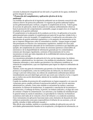 creciente la planeación integrada del uso del suelo y la gestión de las aguas, mediante la
gestión integral de cuencas.
7 Promoción del cumplimiento y aplicación efectiva de la ley
ambiental
Las medidas de aplicación de la legislación ambiental son un elemento esencial de todo
esfuerzo efectivo de protección ambiental. Un régimen de gestión ambiental implica
acción gubernamental para verificar y asegurar el cumplimiento de la ley. Toda la gama
de acciones de aplicación, desde la disuasión de conductas ambientalmente ofensivas
hasta la promoción del comportamiento sustentable, juegan un papel clave en el logro de
resultados en la gestión ambiental.
El cumplimiento es la adecuación de la conducta con la ley y la aplicación es la acción
gubernamental para compeler el cumplimiento por parte de los que han violado la ley y
para disuadir a otros de incumplir. El cumplimiento y la aplicación son relevantes a los
instrumentos de gestión ambiental regulatorios o a los paquetes de instrumentos en los
que se imponen obligaciones sobre la comunidad en cuestión. Aunque juegan un papel
más prominente en relación a los instrumentos regulatorios, también son clave para
asegurar el funcionamiento adecuado de los instrumentos económicos que dependen, por
ejemplo, del cumplimiento de ciertos límites de emisiones (permisos comerciables de
emisiones) o de la disponibilidad de información generada por los contaminadores
(cánones por descargas). Igualmente, sostienen el funcionamiento de los otros
mecanismos en tanto que todos dependen de la credibilidad del sistema de gestión
ambiental como un todo.
Los mecanismos principales de aplicación de la ley son las inspecciones, las órdenes
judiciales o administrativas, las sanciones y las medidas de remediación. Además, existen
respuestas informales y otros medios que permiten a los infractores restablecer su
situación de cumplimiento y que son importantes para lograr los objetivos ambientales de
que se trate.
Además, existe una gama de instrumentos que permite a los funcionarios de aplicación
promover el cumplimiento, como las notificaciones de infracción, las directivas para
corregir o prevenir infracciones, las ordenes de cumplimiento ambiental para detener
inmediatamente una actividad ilegal, prevenir que ocurra una violación a la ley o requerir
que se realice una acción determinada, además de las medidas alternativas de
cumplimiento.
Cuando las medidas de promoción del cumplimiento no logran asegurarlo o en casos de
violaciones graves, pueden utilizarse la persecución judicial y una serie de sanciones
administrativas y penales. Entre estas medidas se encuentran las multas o sanciones
pecuniarias, la clausura de instalaciones, la suspensión o cancelación de los permisos o
autorizaciones, el embargo de bienes, la prisión, las órdenes judiciales y el pago del costo
de contener o limpiar la contaminación. Las sanciones y las medidas de remediación por
lo general toman en cuenta la naturaleza y al gravedad de la violación, los beneficios
económicos derivados de la violación a favor del infractor y su condición económica.
Estos instrumentos de aplicación funcionan tanto como elementos de disuasión de otros
infractores potenciales como para responsabilizar al infractor de sus acciones, y de ser
posible, remediar el daño ambiental causado.27
Más allá de estas medidas, también se consideran medidas de aplicación una serie de
actividades gubernamentales basadas en la recopilación y divulgación de información, en
 