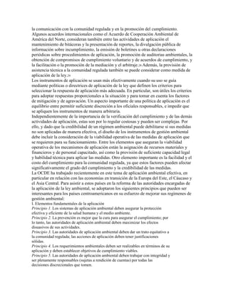 la comunicación con la comunidad regulada y en la promoción del cumplimiento.
Algunos acuerdos internacionales como el Acuerdo de Cooperación Ambiental de
América del Norte, consideran también entre las actividades de aplicación el
mantenimiento de bitácoras y la presentación de reportes, la divulgación pública de
información sobre incumplimiento, la emisión de boletines u otras declaraciones
periódicas sobre procedimientos de aplicación, la promoción de auditorias ambientales, la
obtención de compromisos de cumplimiento voluntario y de acuerdos de cumplimiento, y
la facilitación o la promoción de la mediación y el arbitraje.28 Además, la provisión de
asistencia técnica a la comunidad regulada también se puede considerar como medida de
aplicación de la ley.29
Los instrumentos de aplicación se usan más efectivamente cuando su uso se guía
mediante políticas o directrices de aplicación de la ley que definen los criterios para
seleccionar la respuesta de aplicación más adecuada. En particular, son útiles los criterios
para adoptar respuestas proporcionales a la situación y para tomar en cuenta los factores
de mitigación y de agravación. Un aspecto importante de una política de aplicación es el
equilibrio entre permitir suficiente discreción a los oficiales responsables, e impedir que
se apliquen los instrumentos de manera arbitraria.
Independientemente de la importancia de la verificación del cumplimiento y de las demás
actividades de aplicación, estas son por lo regular costosas y pueden ser complejas. Por
ello, y dado que la credibilidad de un régimen ambiental puede debilitarse si sus medidas
no son aplicadas de manera efectiva, el diseño de los instrumentos de gestión ambiental
debe incluir la consideración de la viabilidad operativa de las medidas de aplicación que
se requieren para su funcionamiento. Entre los elementos que aseguran la viabilidad
operativa de los mecanismos de aplicación están la asignación de recursos materiales y
financieros y de personal capacitado, así como la provisión de suficiente capacidad legal
y habilidad técnica para aplicar las medidas. Otro elemento importante es la facilidad y el
costo del cumplimiento para la comunidad regulada, ya que estos factores pueden afectar
significativamente el grado del cumplimiento y la credibilidad de las medidas.
La OCDE ha trabajado recientemente en este tema de aplicación ambiental efectiva, en
particular en relación con las economías en transición de la Europa del Este, el Cáucaso y
el Asia Central. Para asistir a estos países en la reforma de las autoridades encargadas de
la aplicación de la ley ambiental, se adoptaron los siguientes principios que pueden ser
interesantes para los países centroamericanos en su esfuerzo de mejorar sus regímenes de
gestión ambiental:
I. Elementos fundamentales de la aplicación
Principio 1. Los sistemas de aplicación ambiental deben asegurar la protección
efectiva y eficiente de la salud humana y el medio ambiente.
Principio 2. La prevención es mejor que la cura para asegurar el cumplimiento; por
lo tanto, las autoridades de aplicación ambiental deben maximizar los efectos
disuasivos de sus actividades.
Principio 3. Las autoridades de aplicación ambiental deben dar un trato equitativo a
la comunidad regulada; las acciones de aplicación deben tener justificaciones
sólidas.
Principio 4. Los requerimientos ambientales deben ser realizables en términos de su
aplicación y deben establecer objetivos de cumplimiento viables.
Principio 5. Las autoridades de aplicación ambiental deben trabajar con integridad y
ser plenamente responsables (sujetas a rendición de cuentas) por todas las
decisiones discrecionales que tomen.
 