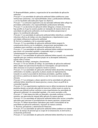 II. Responsabilidades, poderes y organización de las autoridades de aplicación
ambiental
Principio 6. Las autoridades de aplicación ambiental deben establecerse como
instituciones autónomas, con responsabilidades claras y jurídicamente definidas,
y con las facultades adecuadas para lograr sus objetivos.
Principio 7. La estructura organizativa de una autoridad ambiental debe reflejar las
prioridades ambientales y las responsabilidades jurídicamente definidas.
Principio 8. Las decisiones de aplicación deben delegarse y tomarse al nivel más
bajo posible en el que los asuntos pueden ser manejados de manera efectiva; las
autoridades de aplicación ambiental a nivel nacional deben proporcionar el
apoyo y la coordinación adecuados.
Principio 9. Las autoridades de aplicación ambiental deben identificar y establecer
relaciones efectivas de trabajo con otras dependencias y departamentos cuyas
actividades influencien la aplicación ambiental.
III. Rol de la ciudadanía y de la comunidad regulada
Principio 10. Las autoridades de aplicación ambiental deben asegurar la
comunicación efectiva con la ciudadanía y proporcionar oportunidades a los
ciudadanos para contribuir a una aplicación ambiental más efectiva.
Principio 11. Las autoridades de aplicación ambiental deben establecer mecanismos
para asistir a la comunidad regulada a comprender mejor y a cumplir
voluntariamente los requerimientos ambientales.
Principio 12. Las autoridades de aplicación ambiental deben requerir a la comunidad
regulada para que conduzca monitoreo propio de su desempeño ambiental y
reporte sobre el mismo.
IV. Métodos de trabajo, estrategias y herramientas
Principio 13. En sus métodos de trabajo, las autoridades de aplicación ambiental
deben adoptar una aproximación basada en el desempeño; esta aproximación
debe enraizarse en un proceso regulatorio iterativo (cíclico).
Principio 14. Las autoridades de aplicación ambiental deben desarrollar estrategias
ambientales a la medida y apoyarlas en planes anuales de implementación,
tomando en cuenta la necesidad de determinar prioridades, equilibrar medidas
preventivas y punitivas de manera efectiva y usar los recursos escasos de manera
eficiente.
Principio 15. Las estrategias y planes operativos de las autoridades de aplicación
ambiental deben identificar de manera precisa y exacta y hacer un perfil de la
comunidad regulada.
Principio 16. Los requerimientos regulatorios nuevos deben incorporarse de manera
paulatina durante un periodo adecuado de transición y deben tomar en cuenta las
acciones que deberán realizar conforme a estos requerimientos las autoridades de
aplicación ambiental y la comunidad regulada, y los costos asociados a ello.
Principio 17. Cada inspección debe ser planeada y ejecutada conforme a criterios
mínimos; una aproximación integral debe aplicarse de manera gradual.
Principio 18. Las autoridades de aplicación ambiental deben tener acceso a remedios
adecuados para sancionar el incumplimiento de manera oportuna y proporcional.
Principio 19. Deben desarrollarse indicadores para medir el desempeño de las
autoridades de aplicación ambiental y mejorarlo de manera continua.
V. Recursos, presupuesto y administración financiera
Principio 20. Las autoridades de aplicación ambiental deben establecer un sistema
efectivo de manejo de personal que se ocupe de la remuneración, la motivación y
el desarrollo profesional.
Principio 21. Las autoridades de aplicación ambiental deben identificar los recursos
 
