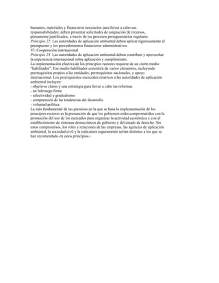 humanos, materiales y financieros necesarios para llevar a cabo sus
responsabilidades; deben presentar solicitudes de asignación de recursos,
plenamente justificados, a través de los procesos presupuestarios regulares.
Principio 22. Las autoridades de aplicación ambiental deben aplicar rigurosamente el
presupuesto y los procedimientos financieros administrativos.
VI. Cooperación internacional
Principio 23. Las autoridades de aplicación ambiental deben contribuir y aprovechar
la experiencia internacional sobre aplicación y cumplimiento.
La implementación efectiva de los principios rectores requiere de un cierto medio
“habilitador”. Ese medio habilitador consistirá de varios elementos, incluyendo
prerrequisitos propios a las entidades, prerrequisitos nacionales, y apoyo
internacional. Los prerrequisitos esenciales relativos a las autoridades de aplicación
ambiental incluyen:
- objetivos claros y una estrategia para llevar a cabo las reformas
- un liderazgo firme
- selectividad y gradualismo
- comprensión de las tendencias del desarrollo
- voluntad política
La más fundamental de las premisas en la que se basa la implementación de los
principios rectores es la presunción de que los gobiernos están comprometidos con la
promoción del uso de los mercados para organizar la actividad económica y con el
establecimiento de sistemas democráticos de gobierno y del estado de derecho. Sin
estos compromisos, los roles y relaciones de las empresas, las agencias de aplicación
ambiental, la sociedad civil y la judicatura seguramente serían distintos a los que se
han recomendado en estos principios.3
 