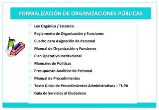  Ley Orgánica / Estatuto
 Reglamento de Organización y Funciones
 Cuadro para Asignación de Personal
 Manual de Organización y Funciones
 Plan Operativo Institucional
 Manuales de Políticas
 Presupuesto Analítico de Personal
 Manual de Procedimientos
 Texto Único de Procedimientos Administrativos – TUPA
 Guía de Servicios al Ciudadano
 
