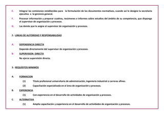 E.    Integrar las comisiones establecidas para la formulación de los documentos normativos, cuando así lo designe la secretaria
      ejecutiva o la gerencia general.
F.    Procesar información y preparar cuadros, resúmenes e informes sobre estudios del ámbito de su competencia, que disponga
      el supervisor de organización y procesos.
G.    Las demás que le asigne al supervisor de organización y procesos.


2.- LINEAS DE AUTORIDAD Y RESPONSABILIDAD


A.    DEPENDENCIA DIRECTA
      Depende directamente del supervisor de organización y procesos.
B.    SUPERVISION DIRECTA
      No ejerce supervisión directa.


3.- REQUISITOS MINIMOS


A.    FORMACION
         (1)       Titulo profesional universitario de administración, ingeniería industrial o carreras afines.
         (2)       Capacitación especializada en el área de organización y procesos.
B.    EXPERIENCIA
         (1)       Con experiencia en el desarrollo de actividades de organización y procesos.
C.    ALTERNATIVA
         (1)       Amplia capacitación y experiencia en el desarrollo de actividades de organización y procesos.
 