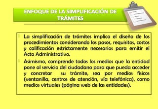    La simplificación de trámites implica el diseño de los
    procedimientos considerando los pasos, requisitos, costos
    y calificación estrictamente necesarios para emitir el
    Acto Administrativo.
   Asimismo, comprende todos los medios que la entidad
    pone al servicio del ciudadano para que pueda acceder
    y concretar      su trámite, sea por medios físicos
    (ventanilla, centros de atención, vía telefónica), como
    medios virtuales (página web de las entidades).
 