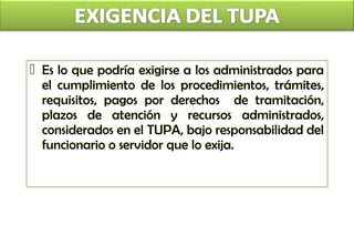  Es lo que podría exigirse a los administrados para
  Es lo que podría exigirse a los administrados para
  el cumplimiento de los procedimientos, trámites,
  el cumplimiento de los procedimientos, trámites,
  requisitos, pagos por derechos de tramitación,
  requisitos, pagos por derechos de tramitación,
  plazos de atención y recursos administrados,
  plazos de atención y recursos administrados,
  considerados en el TUPA, bajo responsabilidad del
  considerados en el TUPA, bajo responsabilidad
  funcionario o servidor que lo exija.
  funcionario o servidor
 
