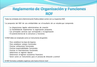 Todas las entidades de la Administración Publica deben contar con su respectivo ROF.

 La propuesta del ROF de una entidad debe ser el resultad o de un estudio que comprenda

       La disposiciones legales administrativas de creación
       La factibilidad de implementar la organización propuesta
       Los principales servicios que corresponda a la organización
       El sustento técnico de la estructura y funciones

 El ROF debe ser empleado como un instrumento de gestión.

       Para establecer los tipos de órganos
       Para establecer campos funcionales
       Precisar atribuciones funcionales
       Precisar responsabilidades funcionales
       Precisar la interrelaciones funcionales
       Determinar el régimen laboral
       Determinar el régimen económico financiero
       Servir como un instrumento para el proceso de dirección y control

El ROF formaliza unidades orgánicas solo hasta el tercer nivel
 