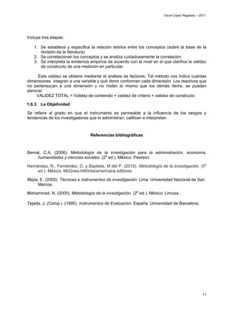 Oscar López Regalado – 2011.




Incluye tres etapas:

   1. Se establece y especifica la relación teórica entre los conceptos (sobre la base de la
      revisión de la literatura)
   2. Se correlacionan los conceptos y se analiza cuidadosamente la correlación.
   3. Se interpreta la evidencia empírica de acuerdo con el nivel en el que clarifica la validez
      de constructo de una medición en particular.

      Esta validez se obtiene mediante el análisis de factores. Tal método nos indica cuántas
dimensiones integran a una variable y qué ítems conforman cada dimensión. Los reactivos que
no pertenezcan a una dimensión y no midan lo mismo que los demás ítems, se pueden
eliminar.
     VALIDEZ TOTAL = Validez de contenido + validez de criterio + validez de constructo

1.6.3. La Objetividad

Se refiere al grado en que el instrumento es permeable a la influencia de los sesgos y
tendencias de los investigadores que lo administran, califican e interpretan.



                                 Referencias bibliográficas



Bernal, C.A. (2006). Metodología de la investigación para la administración, economía,
     humanidades y ciencias sociales. (2a ed.). México: Pearson.

Hernández, R., Fernández, C. y Baptista, M del P. (2010). Metodología de la investigación. (5a
     ed.). México: McGraw-Hill/Interamericana editores.

Mejía, E. (2005). Técnicas e instrumentos de investigación. Lima: Universidad Nacional de San
      Marcos.

Mohammad, N. (2005). Metodología de la investigación. (2a ed.). México: Limusa.

Tejada, J. (Comp.). (1995). Instrumentos de Evaluación. España: Universidad de Barcelona.




                                                                                                  11
 