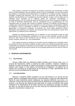 Oscar López Regalado – 2011.




       Para realizar un proceso de medición es necesario reconocer que el fenómeno a medir
tiene su propia magnitud y que el problema radica en que el investigador, con los instrumentos
que dispone, no la puede conocer plenamente. La medición es, en estricto sentido, conocer la
verdadera magnitud del fenómeno, de ahí que resulta muy importante que toda auténtica
medición sea isomórfica con la realidad que se está midiendo, es decir, que los datos que se
obtengan como resultado de la medición deben ser parecidos, equivalentes, o
correspondientes a los que realmente posee el fenómeno que se mide; aunque en realidad no
se mide el fenómeno directamente, sino los indicadores de sus características. Es muy
importante tener en cuenta esto cuando se realizan procesos de medición de fenómenos o
variables del comportamiento que, por naturaleza, son muy exclusivas, impredecibles y difíciles
de identificar, como la creatividad, el talento, el coeficiente intelectual, la personalidad, la
agresividad, el rendimiento académico, la angustia, etc. Como estos fenómenos ofrecen
dificultades a los esfuerzos por medirlos, solo se puede inferir sus características a partir de la
observación o el análisis de sus indicadores.

       Analizar los aspectos relacionados con la medición es muy importante cuando se trata
especialmente de la investigación cuantitativa en la que, en todo momento, se trata de emitir
juicios de valor acerca de los fenómenos que se estudian y se trata de estimar, ponderar,
puntuar, graduar, precisar, etc., sus características.

      Para realizar procesos de medición es necesario que las variables que se estudian varíen
en términos de más o de menos cantidad; es decir, que de una variable se pueda decir que la
característica se presenta en términos de más cantidad o de menos cantidad. Por ejemplo, las
conductas agresivas de los padres influyen en las conductas agresivas de sus hijos en mayor o
menor grado.


2. TÉCNICAS E INSTRUMENTOS


1. 1.   Las Técnicas

       Tamayo (1998) citado por Valderrama (2002) considera que la técnica viene a ser un
conjunto de mecanismos, medios y sistemas de dirigir, recolectar, conservar, reelaborar y
transmitir los datos. Es también un sistema de principios y normas que auxilian para aplicar los
métodos, pero realizan un valor distinto. Las técnicas de investigación se justifican por su
utilidad, que se traduce en la optimización de los esfuerzos, la mejor administración de los
recursos y la comunicabilidad de los resultados.

1. 2.   Los instrumentos

      Bernardo y Calderero (2000) consideran que los instrumentos es un recurso del que
puede valerse el investigador para acercarse a los fenómenos y extraer de ellos información.
Dentro de cada instrumento pueden distinguirse dos aspectos diferentes: una forma y un
contenido. La forma del instrumento se refiere al tipo de aproximación que establecemos con lo
empírico, a las técnicas que utilizamos para esta tarea. En cuanto al contenido, éste queda
expresado en la especificación de los datos concretos que necesitamos conseguir; se realiza,
por tanto, en una serie de ítems que no son otra cosa que los indicadores bajo la forma de
preguntas, de elementos a observar, etc.




                                                                                                     2
 