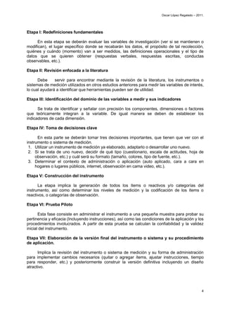 Oscar López Regalado – 2011.




Etapa I: Redefiniciones fundamentales

      En esta etapa se deberán evaluar las variables de investigación (ver si se mantienen o
modifican), el lugar específico donde se recabarán los datos, el propósito de tal recolección,
quiénes y cuándo (momento) van a ser medidos, las definiciones operacionales y el tipo de
datos que se quieren obtener (respuestas verbales, respuestas escritas, conductas
observables, etc.).

Etapa II: Revisión enfocada a la literatura

      Debe     servir para encontrar mediante la revisión de la literatura, los instrumentos o
sistemas de medición utilizados en otros estudios anteriores para medir las variables de interés,
lo cual ayudará a identificar que herramientas pueden ser de utilidad.

Etapa III: Identificación del dominio de las variables a medir y sus indicadores

      Se trata de identificar y señalar con precisión los componentes, dimensiones o factores
que teóricamente integran a la variable. De igual manera se deben de establecer los
indicadores de cada dimensión.

Etapa IV: Toma de decisiones clave

      En esta parte se deberán tomar tres decisiones importantes, que tienen que ver con el
instrumento o sistema de medición.
 1. Utilizar un instrumento de medición ya elaborado, adaptarlo o desarrollar uno nuevo.
 2. Si se trata de uno nuevo, decidir de qué tipo (cuestionario, escala de actitudes, hoja de
     observación, etc.) y cuál será su formato (tamaño, colores, tipo de fuente, etc.).
 3. Determinar el contexto de administración o aplicación (auto aplicado, cara a cara en
     hogares o lugares públicos, internet, observación en cama video, etc.).

Etapa V: Construcción del instrumento

      La etapa implica la generación de todos los ítems o reactivos y/o categorías del
instrumento, así como determinar los niveles de medición y la codificación de los ítems o
reactivos, o categorías de observación.

Etapa VI: Prueba Piloto

       Esta fase consiste en administrar el instrumento a una pequeña muestra para probar su
pertinencia y eficacia (Incluyendo instrucciones), así como las condiciones de la aplicación y los
procedimientos involucrados. A partir de esta prueba se calculan la confiabilidad y la validez
inicial del instrumento.

Etapa VII: Elaboración de la versión final del instrumento o sistema y su procedimiento
de aplicación.

      Implica la revisión del instrumento o sistema de medición y su forma de administración
para implementar cambios necesarios (quitar o agregar ítems, ajustar instrucciones, tiempo
para responder, etc.) y posteriormente construir la versión definitiva incluyendo un diseño
atractivo.




                                                                                                    4
 