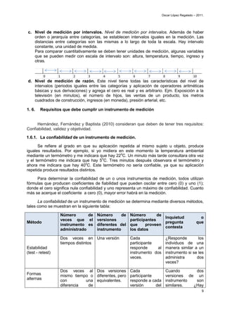 Oscar López Regalado – 2011.




c. Nivel de medición por intervalos. Nivel de medición por intervalos. Además de haber
   orden o jerarquía entre categorías, se establecen intervalos iguales en la medición. Las
   distancias entre categorías son las mismas a lo largo de toda la escala. Hay intervalo
   constante, una unidad de medida.
   Para comparar cuantitativamente se deben tener unidades de medición, algunas variables
   que se pueden medir con escala de intervalo son: altura, temperatura, tiempo, ingreso y
   otras.



d. Nivel de medición de razón. Este nivel tiene todas las características del nivel de
   intervalos (periodos iguales entre las categorías y aplicación de operadores aritméticas
   básicas y sus derivaciones) y agrega el cero es real y es arbitrario. Ejm. Exposición a la
   televisión (en minutos), el número de hijos, las ventas de un producto, los metros
   cuadrados de construcción, ingresos (en moneda), presión arterial, etc.

1. 6.   Requisitos que debe cumplir un instrumento de medición


     Hernández, Fernández y Baptista (2010) consideran que deben de tener tres requisitos:
Confiabilidad, validez y objetividad.

1.6.1. La confiabilidad de un instrumento de medición.

      Se refiere al grado en que su aplicación repetida al mismo sujeto u objeto, produce
iguales resultados. Por ejemplo, si yo midiera en este momento la temperatura ambiental
mediante un termómetro y me indicara que hay 220C. Un minuto más tarde consultara otra vez
y el termómetro me indicara que hay 50C. Tres minutos después observara el termómetro y
ahora me indicara que hay 400C. Este termómetro no sería confiable, ya que su aplicación
repetida produce resultados distintos.

     Para determinar la confiabilidad de un o unos instrumentos de medición, todos utilizan
fórmulas que producen coeficientes de fiabilidad que pueden oscilar entre cero (0) y uno (1);
donde el cero significa nula confiabilidad y uno representa un máximo de confiabilidad. Cuanto
más se acerque el coeficiente a cero (0), mayor error habrá en la medición.

      La confiabilidad de un instrumento de medición se determina mediante diversos métodos,
tales como se muestran en la siguiente tabla:

                  Número       de Número      de Número        de
                                                                  Inquietud                       o
                  veces que el versiones         participantes
Método                                                            pregunta                      que
                  instrumento es diferentes del que      proveen
                                                                  contesta
                  administrado    instrumento    los datos

                  Dos veces en Una versión            Cada             ¿Responde        los
                  tiempos distintos                   participante     individuos de una
Estabilidad                                           responde      al manera similar a un
(test - retest)                                       instrumento dos instrumento si se les
                                                      veces.           administra      dos
                                                                       veces?

                  Dos veces al Dos versiones          Cada                 Cuando       dos
Formas            mismo tiempo o diferentes, pero     participante         versiones de un
alternas          con        una equivalentes.        responde a cada      instrumento  son
                  diferencia  de                      versión      del     similares.  ¿Hay
                                                                                                   9
 