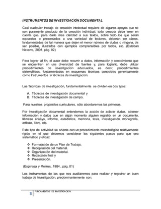 3
FUNDAMENTOS DE INVESTIGACION
INSTRUMENTOS DE INVESTIGACIÓN DOCUMENTAL
Casi cualquier trabajo de creación intelectual requiere de algunos apoyos que no
son puramente producto de la creación individual; todo creador debe tener en
cuenta que, para darle más claridad a sus textos, sobre todo los que serán
expuestos o presentados a una variedad de lectores, deberán ser claros,
fundamentados de tal manera que dejen el menor número de dudas o ninguna, de
ser posible, ilustrarlos con ejemplos comprensibles por todos, etc. (Esteban
Navarro, 2001, pág. 02)
Para lograr tal fin, el autor debe recurrir a datos, información y conocimiento que
se encuentran en una diversidad de fuentes y, para lograrlo, debe utilizar
procedimientos de investigación adecuados, es decir, procedimientos
sistemáticos, fundamentados en esquemas técnicos conocidos genéricamente
como Instrumentos o técnicas de investigación.
Las Técnicas de investigación, fundamentalmente se dividen en dos tipos:
A. Técnicas de investigación documental y
B. Técnicas de investigación de campo.
Para nuestros propósitos curriculares, sólo abordaremos las primeras.
Por Investigación documental entendemos la acción de aclarar dudas, obtener
información y datos que en algún momento alguien registró en un documento,
llámese ensayo, informe, estadística, memoria, tesis, investigación, monografía,
artículo, libro, etc.
Este tipo de actividad se orienta con un procedimiento metodológico relativamente
rígido en el que debemos considerar los siguientes pasos para que sea
sistemático y eficaz:
 Formulación de un Plan de Trabajo.
 Recopilación del material.
 Organización del material.
 Redacción final y
 Presentación.
(Espinoza y Montes, 1984., pág. 01)
Los instrumentos de los que nos auxiliaremos para realizar y registrar un buen
trabajo de investigación, predominantemente son:
 