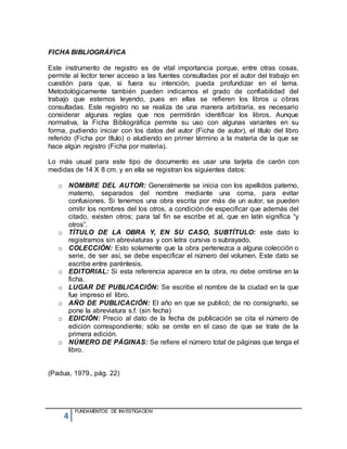 4
FUNDAMENTOS DE INVESTIGACION
FICHA BIBLIOGRÁFICA
Este instrumento de registro es de vital importancia porque, entre otras cosas,
permite al lector tener acceso a las fuentes consultadas por el autor del trabajo en
cuestión para que, si fuera su intención, pueda profundizar en el tema.
Metodológicamente también pueden indicarnos el grado de confiabilidad del
trabajo que estemos leyendo, pues en ellas se refieren los libros u obras
consultadas. Este registro no se realiza de una manera arbitraria, es necesario
considerar algunas reglas que nos permitirán identificar los libros. Aunque
normativa, la Ficha Bibliográfica permite su uso con algunas variantes en su
forma, pudiendo iniciar con los datos del autor (Ficha de autor), el título del libro
referido (Ficha por título) o aludiendo en primer término a la materia de la que se
hace algún registro (Ficha por materia).
Lo más usual para este tipo de documento es usar una tarjeta de carón con
medidas de 14 X 8 cm. y en ella se registran los siguientes datos:
o NOMBRE DEL AUTOR: Generalmente se inicia con los apellidos paterno,
materno, separados del nombre mediante una coma, para evitar
confusiones. Si tenemos una obra escrita por más de un autor, se pueden
omitir los nombres del los otros, a condición de especificar que además del
citado, existen otros; para tal fin se escribe et al, que en latín significa “y
otros”.
o TÍTULO DE LA OBRA Y, EN SU CASO, SUBTÍTULO: este dato lo
registramos sin abreviaturas y con letra cursiva o subrayado.
o COLECCIÓN: Esto solamente que la obra pertenezca a alguna colección o
serie, de ser así, se debe especificar el número del volumen. Este dato se
escribe entre paréntesis.
o EDITORIAL: Si esta referencia aparece en la obra, no debe omitirse en la
ficha.
o LUGAR DE PUBLICACIÓN: Se escribe el nombre de la ciudad en la que
fue impreso el libro.
o AÑO DE PUBLICACIÓN: El año en que se publicó; de no consignarlo, se
pone la abreviatura s.f. (sin fecha)
o EDICIÓN: Precio al dato de la fecha de publicación se cita el número de
edición correspondiente; sólo se omite en el caso de que se trate de la
primera edición.
o NÚMERO DE PÁGINAS: Se refiere el número total de páginas que tenga el
libro.
(Padua, 1979., pág. 22)
 