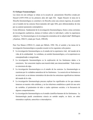 5.1 Enfoque Fenomenológico
Las raíces de este enfoque se sitúan en la escuela de pensamiento filosófico creada por
Husserl (1859-1938) en los primeros años del siglo XX. Según Husserl, la tarea de la
filosofía fenomenológica es constituir a la filosofía como una ciencia rigurosa, de acuerdo
con el modelo de las ciencias físico-naturales del siglo XIX, pero diferenciándose de ésta
por su carácter puramente contemplativo.
Como diferencia fundamental de la investigación fenomenológica, frente a otras corrientes
de investigación cualitativas, destaca el énfasis sobre lo individual y sobre la experiencia
subjetiva: “La fenomenología es la investigación sistemática de la subjetividad” (Bullington
y Karlson, 1984:51; citado por Tesch, 1990:49).
Para Van Manen (1990:8-13; citado por Mélich, 1994: 50), el sentido y las tareas de la
investigación fenomenológica se pueden resumir en los siguientes ocho puntos:
 La investigación fenomenológica es el estudio de la experiencia vital, del mundo de la
vida, de la cotidianidad. Lo cotidiano, en sentido fenomenológico, es la experiencia no
conceptualizada o categorizada.
 La investigación fenomenológica es la explicación de los fenómenos dados a la
conciencia. Ser consciente implica una transitividad, una intencionalidad. Toda ciencia
es conciencia de algo.
 La investigación fenomenológica es el estudio de las esencias. La fenomenología se
cuestiona por la verdadera naturaleza de los fenómenos. La esencia de un fenómeno es
un universal, es un intenso sistemático de desvelar las estructuras significativas internas
del mundo de la vida.
 La investigación fenomenología procura explicar los significados en los que estamos
inmersos en nuestra vida cotidiana, y no las relaciones estadísticas a partir de una serie
de variables, el predominio de tales o cuales opiniones sociales, o la frecuencia de
algunos comportamientos.
 La investigación fenomenológica es el estudio científico-humano de los fenómenos. La
fenomenología puede considerarse ciencia en sentido amplio, es decir, un saber
sistemático explícito, autocrítico o intersubjetivo.
10
 